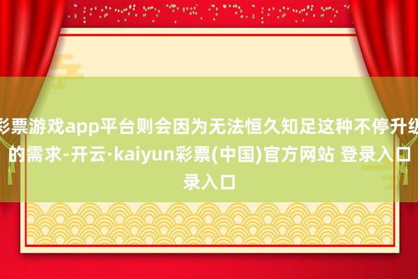 彩票游戏app平台则会因为无法恒久知足这种不停升级的需求-开云·kaiyun彩票(中国)官方网站 登录入口