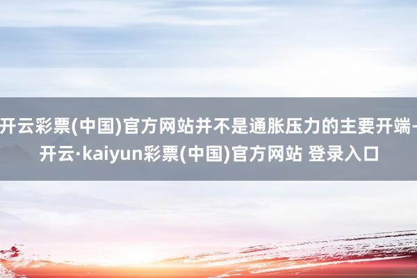 开云彩票(中国)官方网站并不是通胀压力的主要开端-开云·kaiyun彩票(中国)官方网站 登录入口