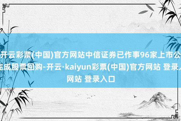 开云彩票(中国)官方网站中信证券已作事96家上市公司完成股票回购-开云·kaiyun彩票(中国)官方网站 登录入口
