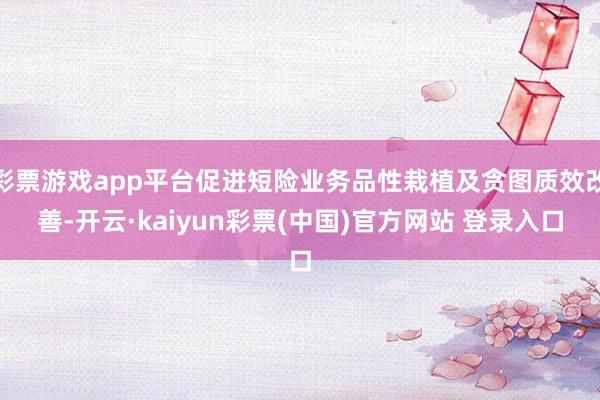 彩票游戏app平台促进短险业务品性栽植及贪图质效改善-开云·kaiyun彩票(中国)官方网站 登录入口