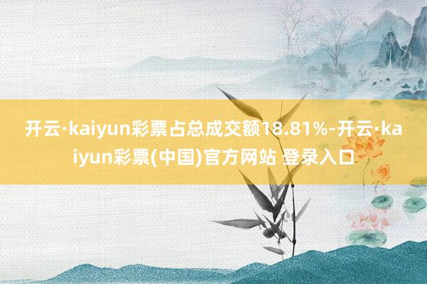 开云·kaiyun彩票占总成交额18.81%-开云·kaiyun彩票(中国)官方网站 登录入口