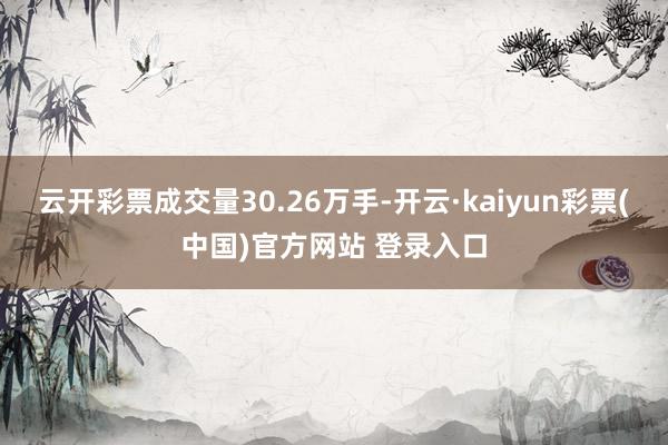 云开彩票成交量30.26万手-开云·kaiyun彩票(中国)官方网站 登录入口