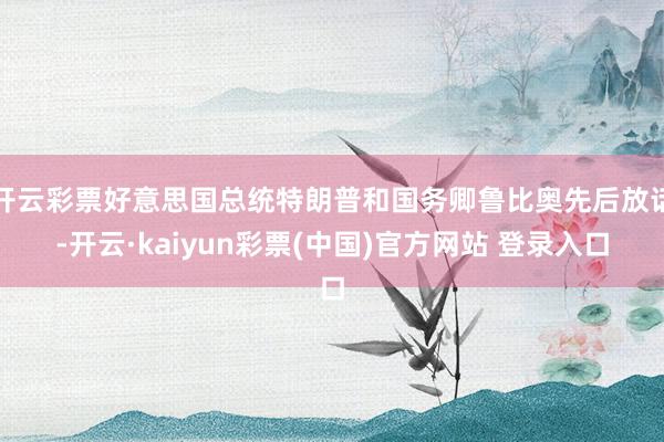 开云彩票好意思国总统特朗普和国务卿鲁比奥先后放话-开云·kaiyun彩票(中国)官方网站 登录入口