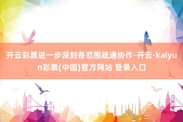 开云彩票进一步深刻各范围疏通协作-开云·kaiyun彩票(中国)官方网站 登录入口