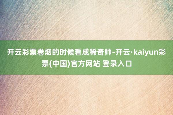 开云彩票卷烟的时候看成稀奇帅-开云·kaiyun彩票(中国)官方网站 登录入口
