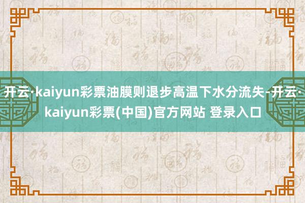 开云·kaiyun彩票油膜则退步高温下水分流失-开云·kaiyun彩票(中国)官方网站 登录入口