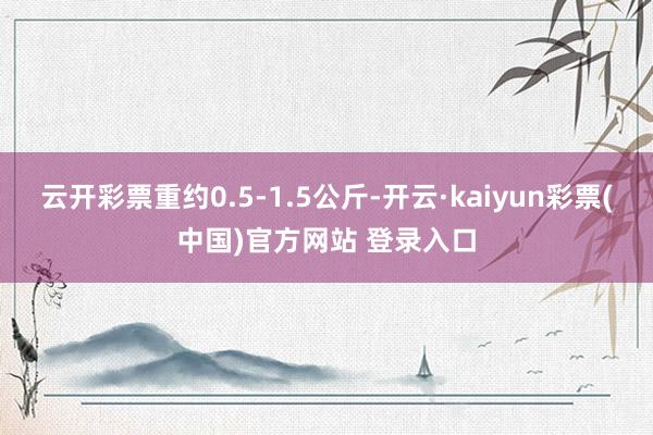 云开彩票重约0.5-1.5公斤-开云·kaiyun彩票(中国)官方网站 登录入口