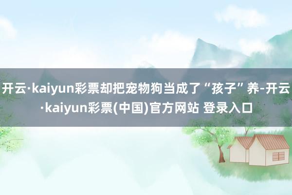开云·kaiyun彩票却把宠物狗当成了“孩子”养-开云·kaiyun彩票(中国)官方网站 登录入口