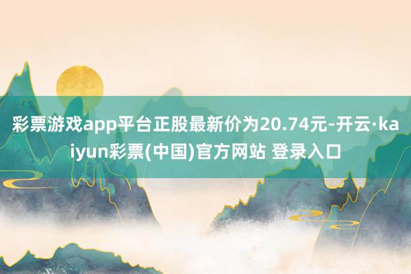 彩票游戏app平台正股最新价为20.74元-开云·kaiyun彩票(中国)官方网站 登录入口