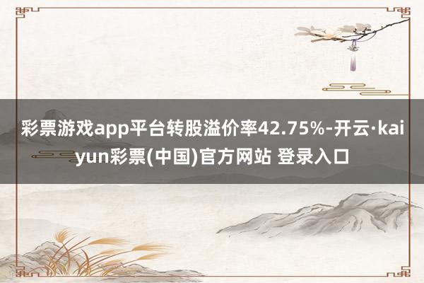 彩票游戏app平台转股溢价率42.75%-开云·kaiyun彩票(中国)官方网站 登录入口