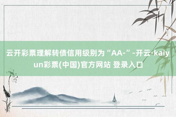 云开彩票理解转债信用级别为“AA-”-开云·kaiyun彩票(中国)官方网站 登录入口