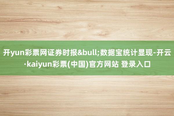 开yun彩票网证券时报&bull;数据宝统计显现-开云·kaiyun彩票(中国)官方网站 登录入口