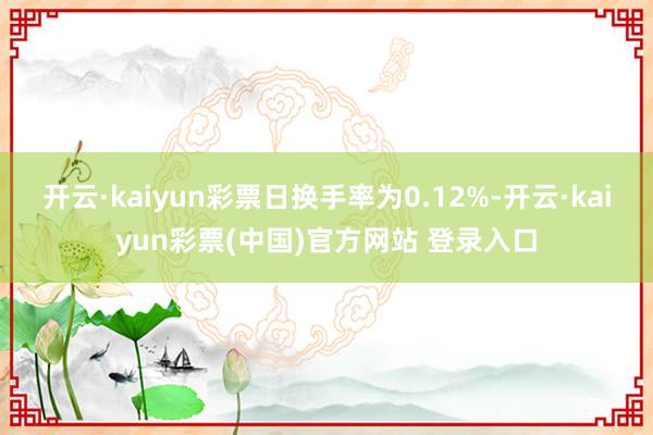 开云·kaiyun彩票日换手率为0.12%-开云·kaiyun彩票(中国)官方网站 登录入口