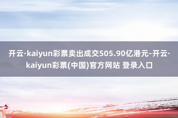 开云·kaiyun彩票卖出成交505.90亿港元-开云·kaiyun彩票(中国)官方网站 登录入口