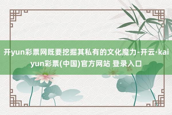 开yun彩票网既要挖掘其私有的文化魔力-开云·kaiyun彩票(中国)官方网站 登录入口