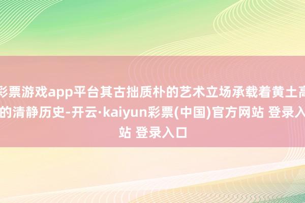 彩票游戏app平台其古拙质朴的艺术立场承载着黄土高原的清静历史-开云·kaiyun彩票(中国)官方网站 登录入口
