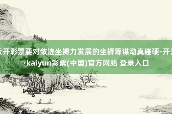 云开彩票要对敛迹坐褥力发展的坐褥筹谋动真碰硬-开云·kaiyun彩票(中国)官方网站 登录入口