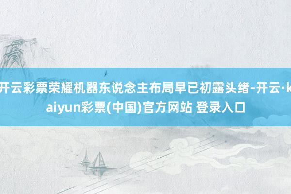 开云彩票荣耀机器东说念主布局早已初露头绪-开云·kaiyun彩票(中国)官方网站 登录入口