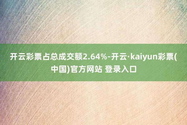 开云彩票占总成交额2.64%-开云·kaiyun彩票(中国)官方网站 登录入口