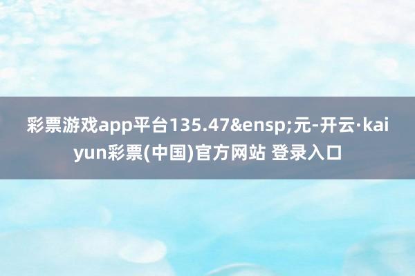 彩票游戏app平台135.47 元-开云·kaiyun彩票(中国)官方网站 登录入口