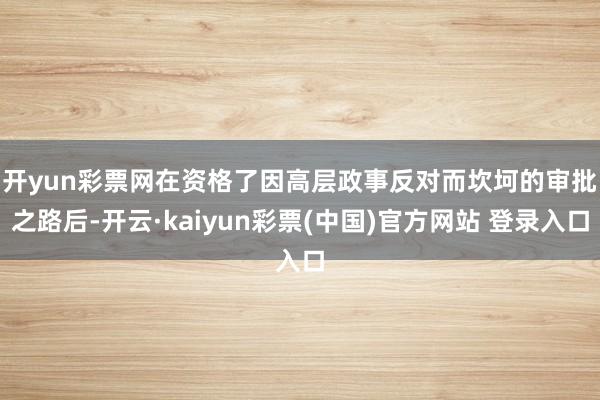 开yun彩票网　　在资格了因高层政事反对而坎坷的审批之路后-开云·kaiyun彩票(中国)官方网站 登录入口