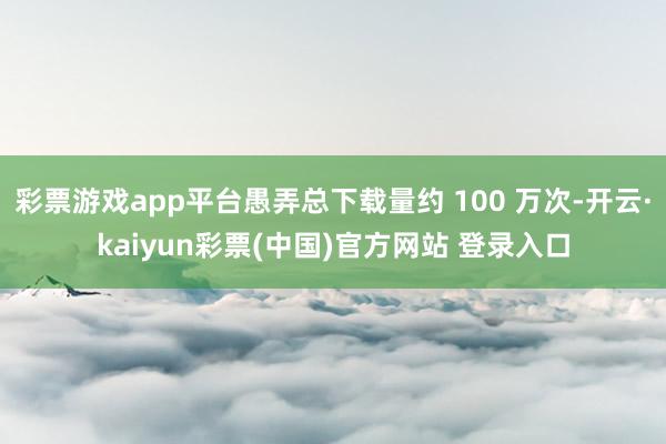 彩票游戏app平台愚弄总下载量约 100 万次-开云·kaiyun彩票(中国)官方网站 登录入口