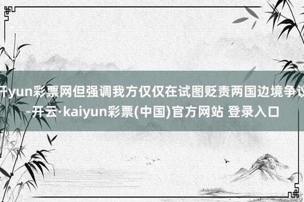 开yun彩票网但强调我方仅仅在试图贬责两国边境争议-开云·kaiyun彩票(中国)官方网站 登录入口