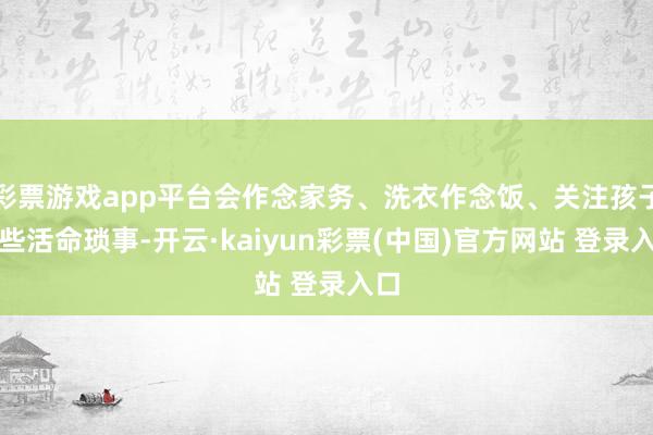 彩票游戏app平台会作念家务、洗衣作念饭、关注孩子这些活命琐事-开云·kaiyun彩票(中国)官方网站 登录入口