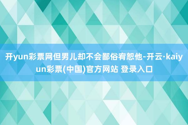 开yun彩票网但男儿却不会鄙俗宥恕他-开云·kaiyun彩票(中国)官方网站 登录入口