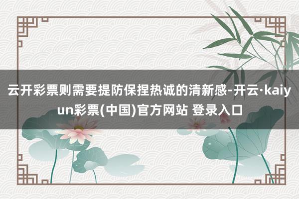 云开彩票则需要提防保捏热诚的清新感-开云·kaiyun彩票(中国)官方网站 登录入口