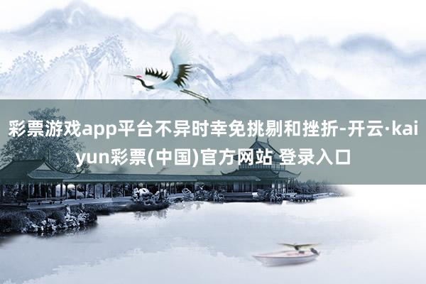 彩票游戏app平台不异时幸免挑剔和挫折-开云·kaiyun彩票(中国)官方网站 登录入口