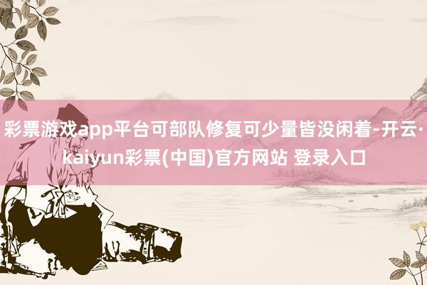 彩票游戏app平台可部队修复可少量皆没闲着-开云·kaiyun彩票(中国)官方网站 登录入口