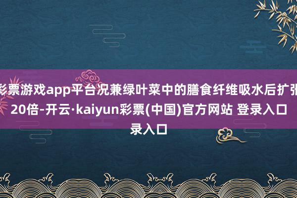 彩票游戏app平台况兼绿叶菜中的膳食纤维吸水后扩张20倍-开云·kaiyun彩票(中国)官方网站 登录入口