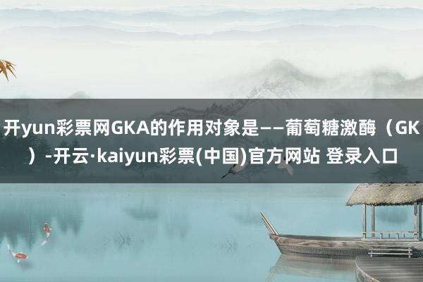 开yun彩票网GKA的作用对象是——葡萄糖激酶(GK)-开云·kaiyun彩票(中国)官方网站 登录入口