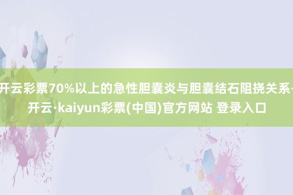开云彩票70%以上的急性胆囊炎与胆囊结石阻挠关系-开云·kaiyun彩票(中国)官方网站 登录入口