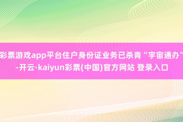 彩票游戏app平台住户身份证业务已杀青“宇宙通办”-开云·kaiyun彩票(中国)官方网站 登录入口