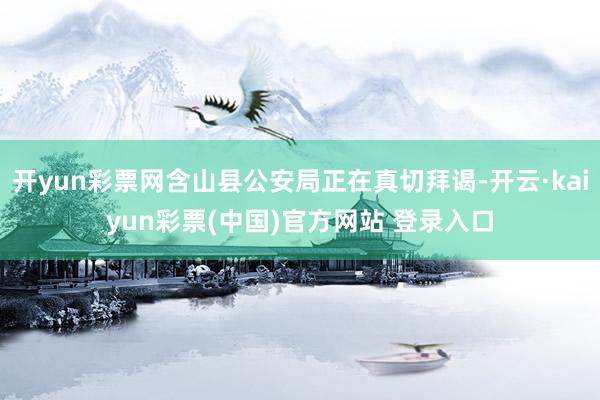 开yun彩票网含山县公安局正在真切拜谒-开云·kaiyun彩票(中国)官方网站 登录入口