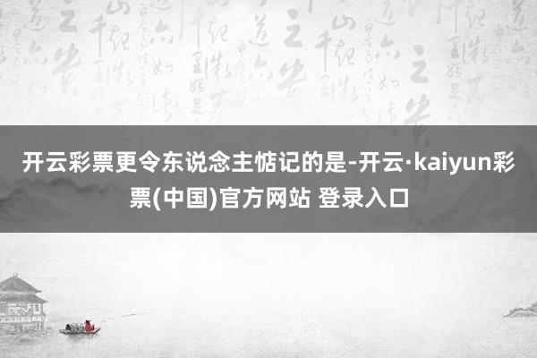 开云彩票　　更令东说念主惦记的是-开云·kaiyun彩票(中国)官方网站 登录入口
