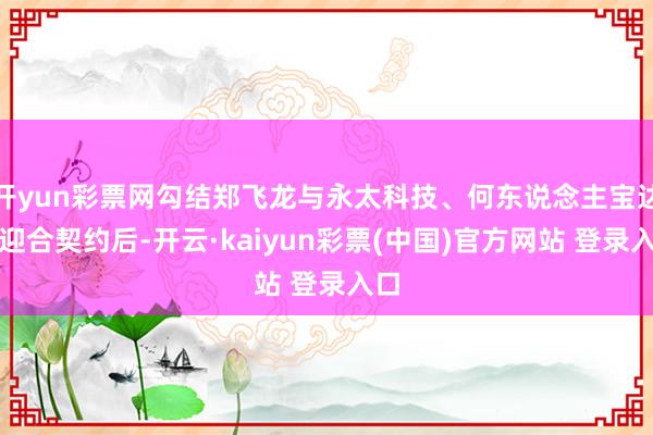 开yun彩票网勾结郑飞龙与永太科技、何东说念主宝达成迎合契约后-开云·kaiyun彩票(中国)官方网站 登录入口