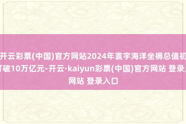 开云彩票(中国)官方网站2024年寰宇海洋坐褥总值初度打破10万亿元-开云·kaiyun彩票(中国)官方网站 登录入口