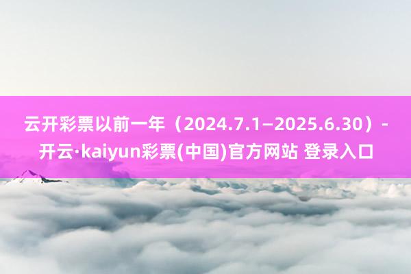 云开彩票以前一年（2024.7.1—2025.6.30）-开云·kaiyun彩票(中国)官方网站 登录入口