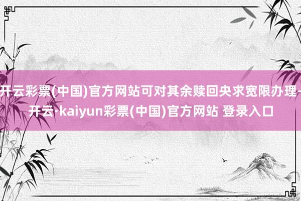 开云彩票(中国)官方网站可对其余赎回央求宽限办理-开云·kaiyun彩票(中国)官方网站 登录入口
