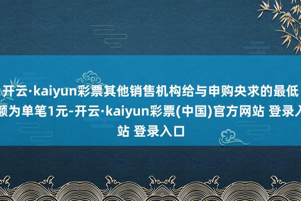 开云·kaiyun彩票其他销售机构给与申购央求的最低金额为单笔1元-开云·kaiyun彩票(中国)官方网站 登录入口