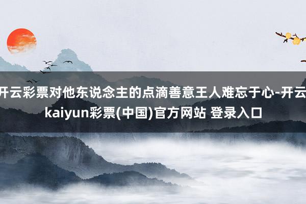 开云彩票对他东说念主的点滴善意王人难忘于心-开云·kaiyun彩票(中国)官方网站 登录入口