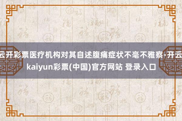 云开彩票医疗机构对其自述腹痛症状不毫不雅察-开云·kaiyun彩票(中国)官方网站 登录入口