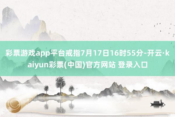 彩票游戏app平台戒指7月17日16时55分-开云·kaiyun彩票(中国)官方网站 登录入口
