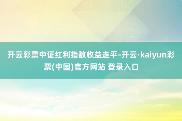 开云彩票中证红利指数收益走平-开云·kaiyun彩票(中国)官方网站 登录入口