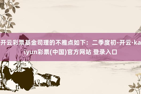 开云彩票基金司理的不雅点如下：二季度初-开云·kaiyun彩票(中国)官方网站 登录入口