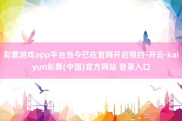 彩票游戏app平台当今已在官网开启预约-开云·kaiyun彩票(中国)官方网站 登录入口