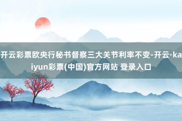 开云彩票欧央行秘书督察三大关节利率不变-开云·kaiyun彩票(中国)官方网站 登录入口